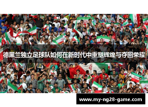 德黑兰独立足球队如何在新时代中重塑辉煌与夺回荣耀 德黑兰独立足球队如何在新时代中重塑辉煌与夺回荣耀