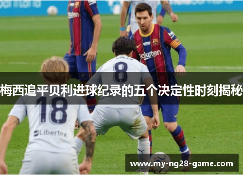 梅西追平贝利进球纪录的五个决定性时刻揭秘 梅西追平贝利进球纪录的五个决定性时刻揭秘