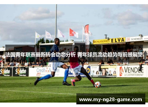 法国青年联赛最新转会动态分析 青年球员流动趋势与前景展望 法国青年联赛最新转会动态分析 青年球员流动趋势与前景展望