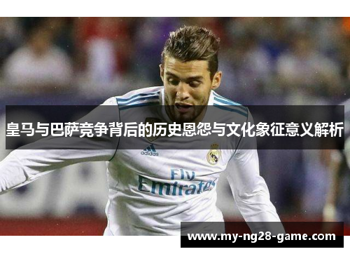 皇马与巴萨竞争背后的历史恩怨与文化象征意义解析