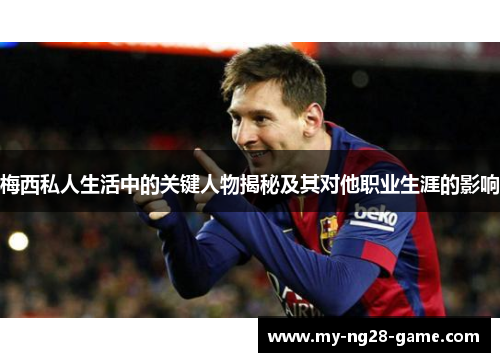 梅西私人生活中的关键人物揭秘及其对他职业生涯的影响 梅西私人生活中的关键人物揭秘及其对他职业生涯的影响