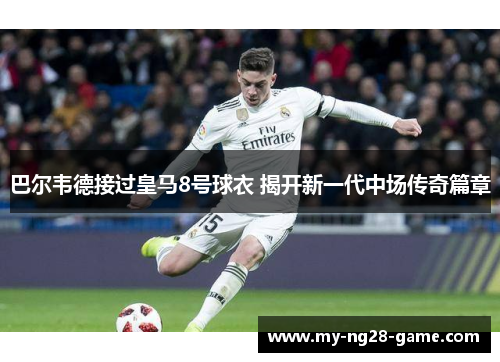 巴尔韦德接过皇马8号球衣 揭开新一代中场传奇篇章 巴尔韦德接过皇马8号球衣 揭开新一代中场传奇篇章